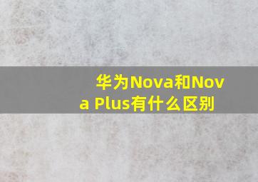 华为Nova和Nova Plus有什么区别