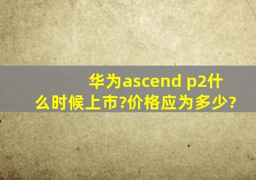 华为ascend p2什么时候上市?价格应为多少?