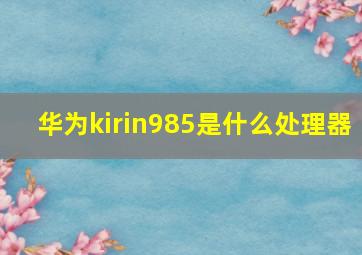 华为kirin985是什么处理器