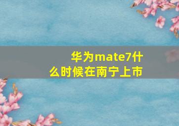 华为mate7什么时候在南宁上市