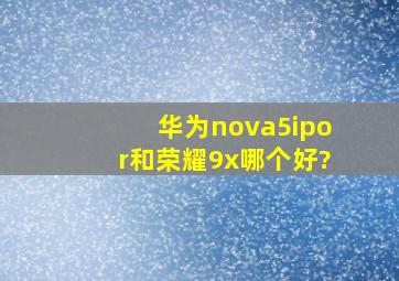 华为nova5ipor和荣耀9x,哪个好?