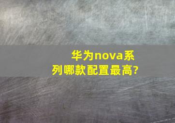 华为nova系列哪款配置最高?