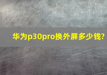 华为p30pro换外屏多少钱?