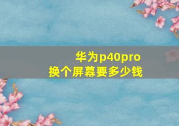 华为p40pro换个屏幕要多少钱(