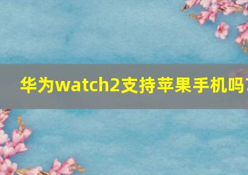 华为watch2支持苹果手机吗?