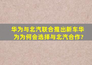 华为与北汽联合推出新车,华为为何会选择与北汽合作?