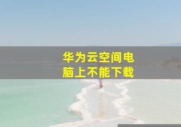 华为云空间电脑上不能下载