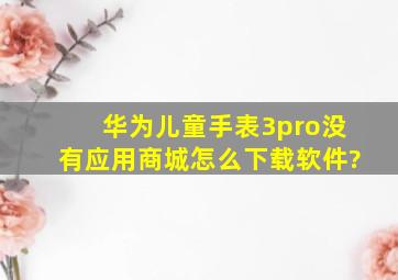 华为儿童手表3pro没有应用商城怎么下载软件?