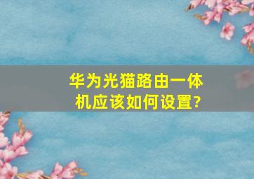 华为光猫路由一体机,应该如何设置?