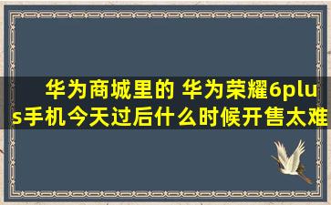 华为商城里的 华为荣耀6plus手机今天过后什么时候开售,太难抢了 几次...