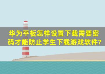 华为平板怎样设置下载需要密码,才能防止学生下载游戏软件?