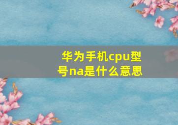 华为手机cpu型号na是什么意思