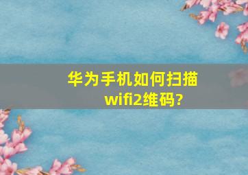 华为手机如何扫描wifi2维码?