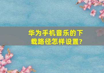 华为手机音乐的下载路径怎样设置?