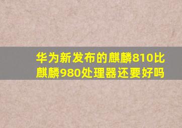 华为新发布的麒麟810比麒麟980处理器还要好吗