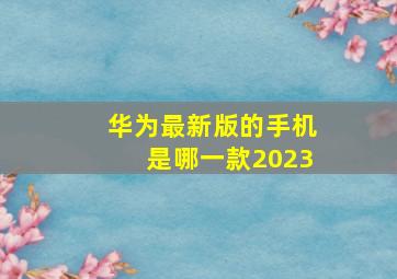 华为最新版的手机是哪一款2023