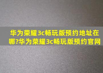 华为荣耀3c畅玩版预约地址在哪?华为荣耀3c畅玩版预约官网