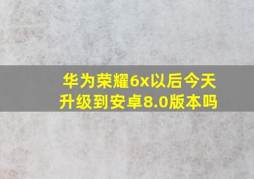 华为荣耀6x以后今天升级到安卓8.0版本吗