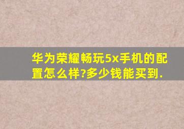 华为荣耀畅玩5x手机的配置怎么样?多少钱能买到.