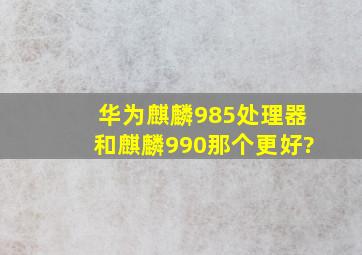 华为麒麟985处理器和麒麟990那个更好?