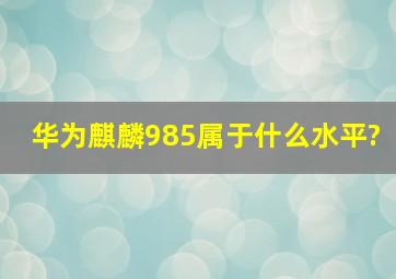 华为麒麟985属于什么水平?