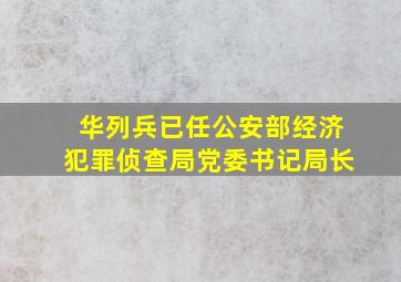 华列兵已任公安部经济犯罪侦查局党委书记、局长