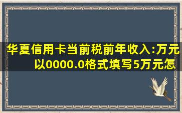 华夏信用卡当前税前年收入:万元以0000.0格式填写5万元怎么填写