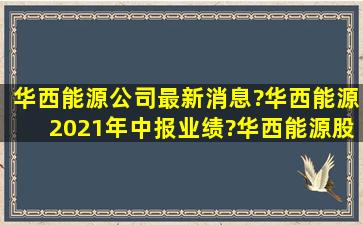 华西能源公司最新消息?华西能源2021年中报业绩?华西能源股票的...