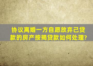 协议离婚一方自愿放弃己贷款的房产,按揭贷款如何处理?