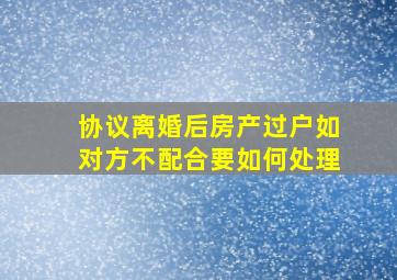 协议离婚后房产过户如对方不配合要如何处理