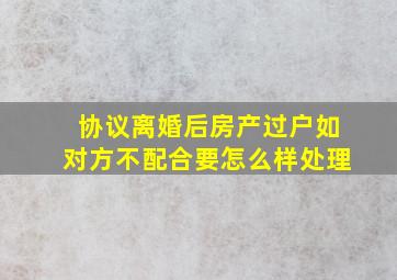 协议离婚后房产过户如对方不配合要怎么样处理