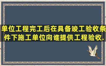 单位工程完工后,在具备竣工验收条件下,施工单位向谁提供工程验收...