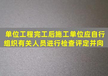 单位工程完工后,施工单位应自行组织有关人员进行检查评定,并向( )