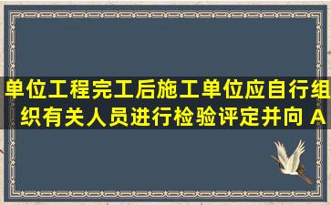 单位工程完工后,施工单位应自行组织有关人员进行检验评定,并向( A )...