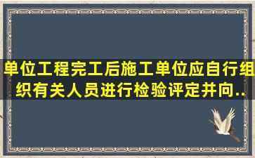 单位工程完工后施工单位应自行组织有关人员进行检验评定并向...