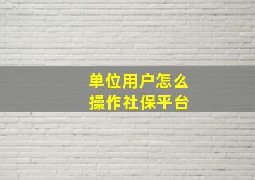 单位用户怎么 操作社保平台