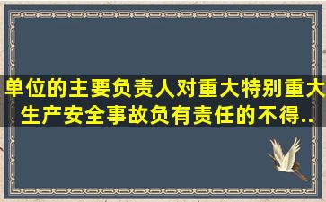 单位的主要负责人对重大、特别重大生产安全事故负有责任的,()不得...