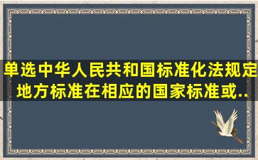 单选《中华人民共和国标准化法》规定,地方标准在相应的国家标准或...