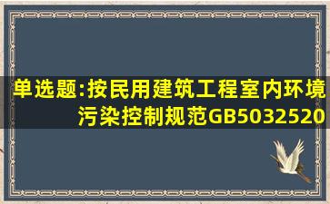 单选题:按《民用建筑工程室内环境污染控制规范》GB503252010(...