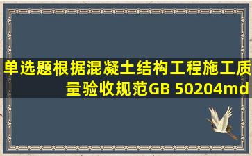 单选题。根据《混凝土结构工程施工质量验收规范》GB 50204—2015...