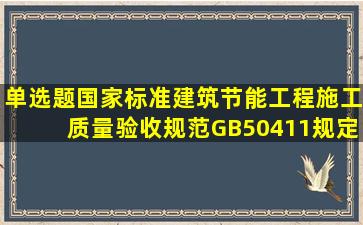 单选题国家标准《建筑节能工程施工质量验收规范》GB50411规定:...