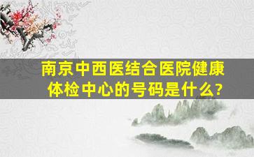 南京中西医结合医院健康体检中心的号码是什么?