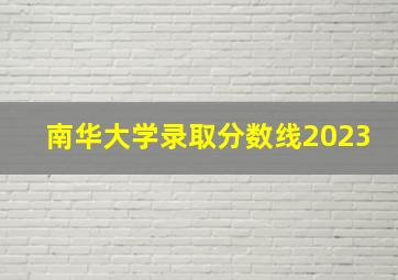 南华大学录取分数线2023