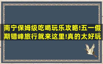 南宁保姆级吃喝玩乐攻略!五一假期错峰旅行就来这里!真的太好玩...