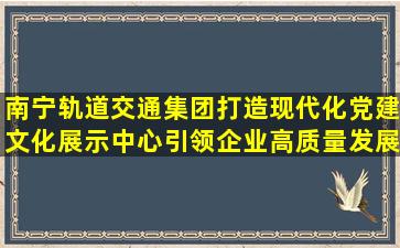 南宁轨道交通集团打造现代化党建文化展示中心,引领企业高质量发展...