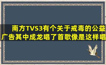 南方TVS3有个关于戒毒的公益广告,其中成龙唱了首歌,像是这样唱的:...