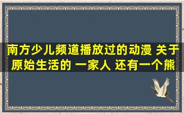 南方少儿频道播放过的动漫 关于原始生活的 一家人 还有一个熊