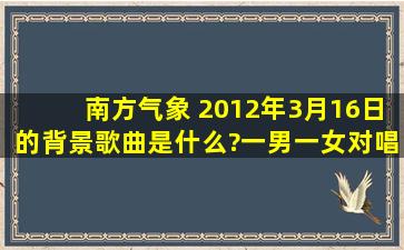 南方气象 2012年3月16日的背景歌曲是什么?一男一女对唱的