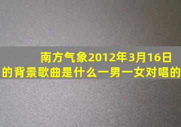 南方气象2012年3月16日的背景歌曲是什么(一男一女对唱的