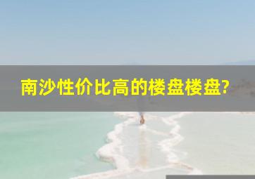 南沙性价比高的楼盘楼盘?